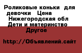 Роликовые коньки  для девочки › Цена ­ 1 000 - Нижегородская обл. Дети и материнство » Другое   